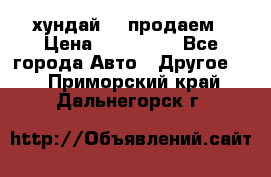 хундай 78 продаем › Цена ­ 650 000 - Все города Авто » Другое   . Приморский край,Дальнегорск г.